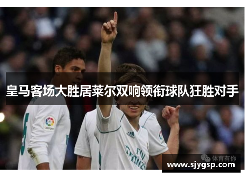 皇马客场大胜居莱尔双响领衔球队狂胜对手 皇马客场大胜居莱尔双响领衔球队狂胜对手